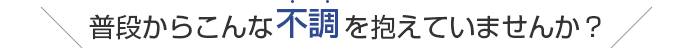 普段からこんな不調を抱えていませんか？